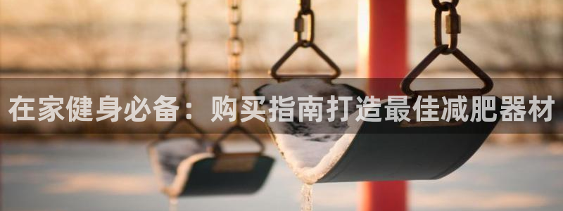 意昂体育3招商电话地址是多少：在家健身必备：购买指南