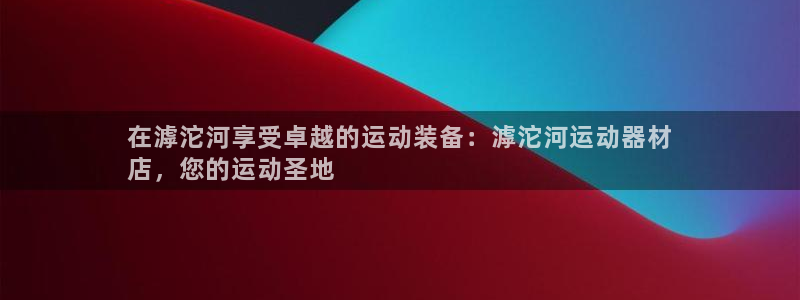 海南意昂体育3发展怎么样：在滹沱河享受卓越的运动装备